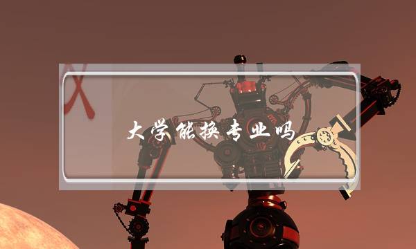 大学能换专业吗(进入大学可以转专业吗)