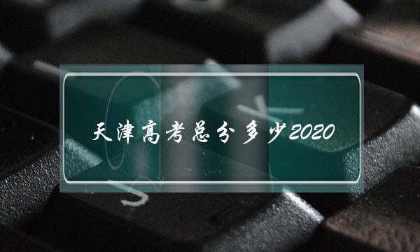 天津高考总分多少2020(天津2020年高考一本分数线)