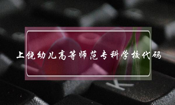 上饶幼儿高等师范专科学校代码(上饶高等师范专科学校官网)