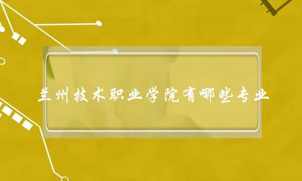 兰州技术职业学院有哪些专业(兰州比较正规的职业学校)