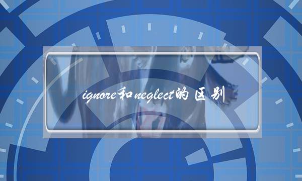 ignore和neglect的区别(neglect和overlook的区别)