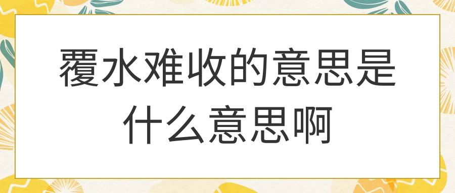 覆水难收的意思是什么意思啊(覆水已难收是什么意思)
