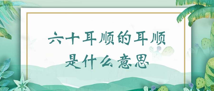 六十耳顺的耳顺是什么意思(六十耳顺是什么意思啊)