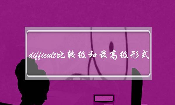 difficult比较级和最高级形式(fast比较级和最高级形式)