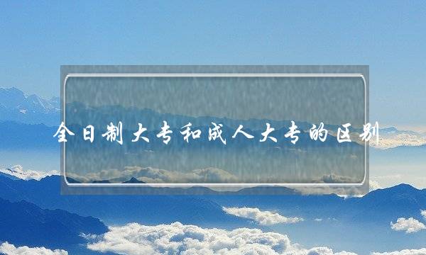 全日制大专和成人大专的区别(全日制本科学历怎么弄)