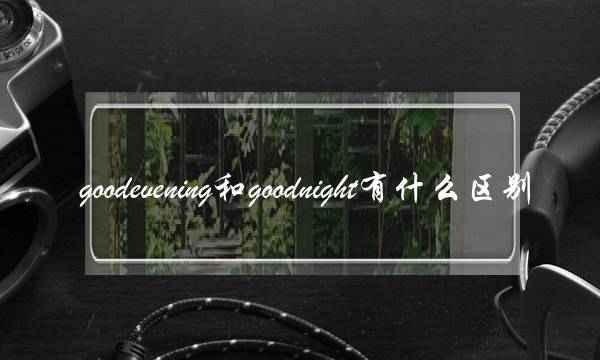 goodevening和goodnight有什么区别(evening和night区别)