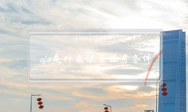 cfa是什么证书报考条件(考cfa证书需要什么条件)