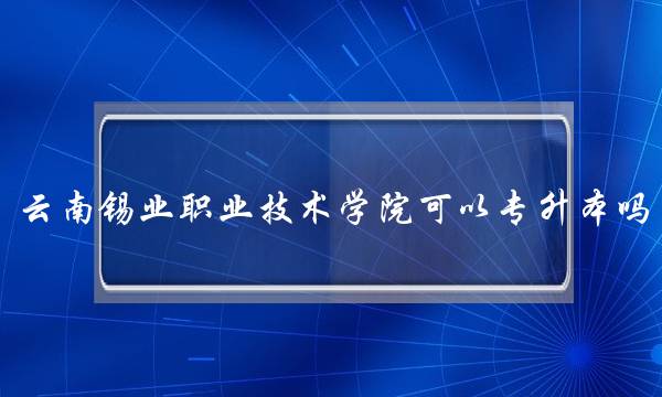 云南锡业职业技术学院可以专升本吗(云南职业技术学校有哪些)