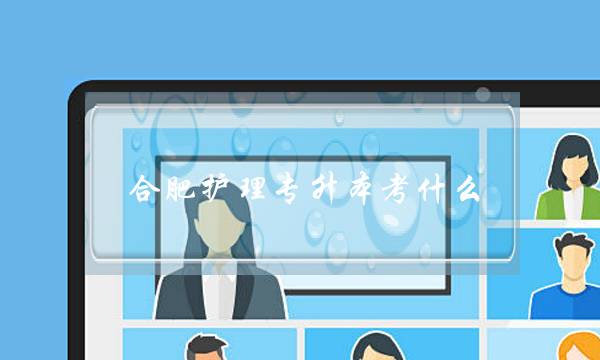 合肥护理专升本考什么(淮南专升本可以考哪些学校)