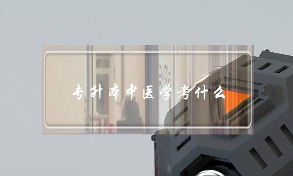 专升本中医学考什么(中医学专升本需要考些什么科目)