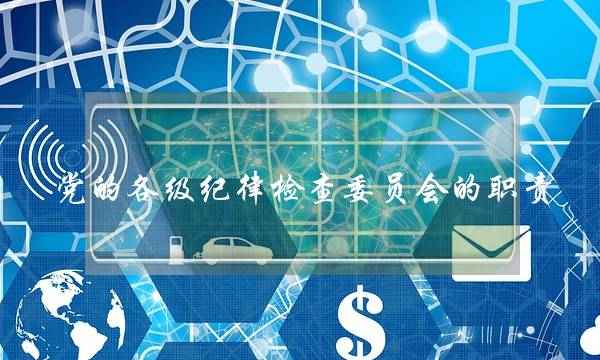 党的各级纪律检查委员会的职责(认真履行好纪律检查委员会职责)
