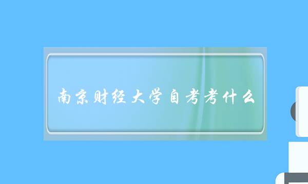 南京财经大学自考考什么(南京财经大学自考难吗)