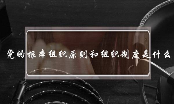 党的根本组织原则和组织制度是什么(党的基本理论和基本知识)
