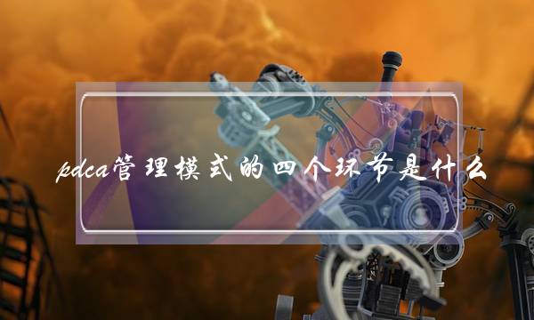 pdca管理模式的四个环节是什么(PDCA管理循环) pdca管理模式的四个环节是什么(PDCA管理循环)