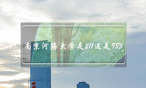 南京河海大学是211还是985(河海大学算名牌大学吗)