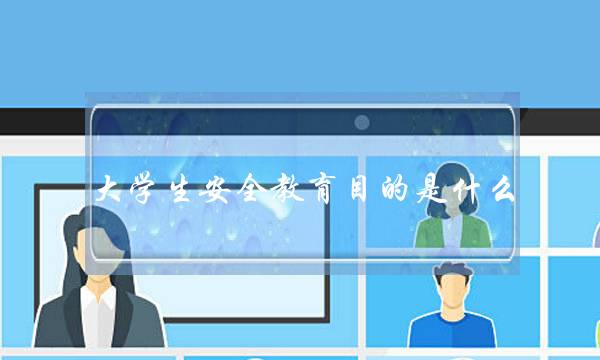 大学生安全教育目的是什么(大学生安全教育的主要内容是什么)