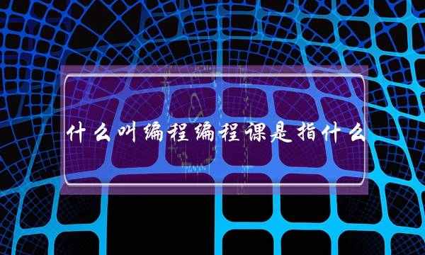 什么叫编程编程课是指什么(编程课主要做什么)