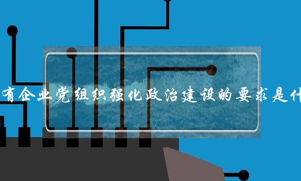 国有企业党组织强化政治建设的要求是什么(强化基层党组织建设)