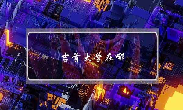 吉首大学在哪(吉首大学是一本还是二本)