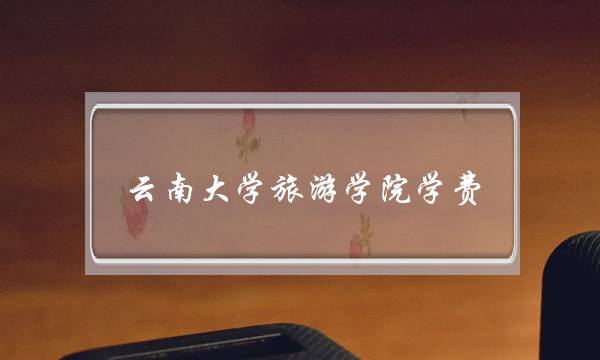 云南大学旅游学院学费(云南大学算名牌大学吗)
