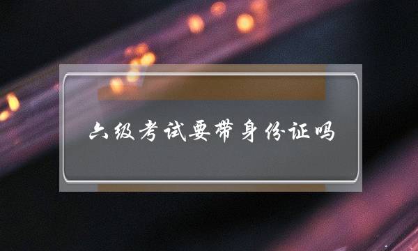 六级考试要带身份证吗(六级考试的流程安排)