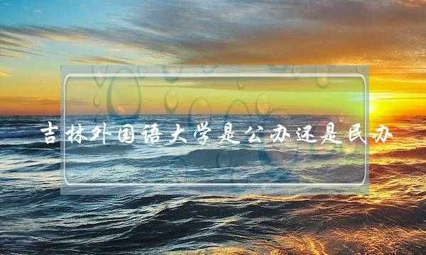 吉林外国语大学是公办还是民办(长春四大垃圾大学)