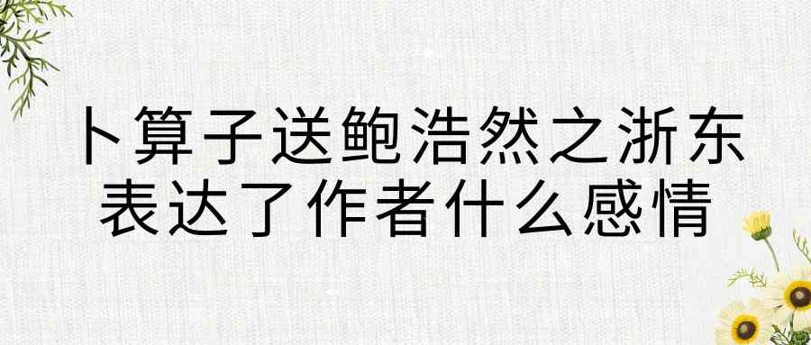 卜算子送鲍浩然之浙东表达了作者什么感情(卜算子送鲍浩然之浙东表达了作者什么感情简要版)