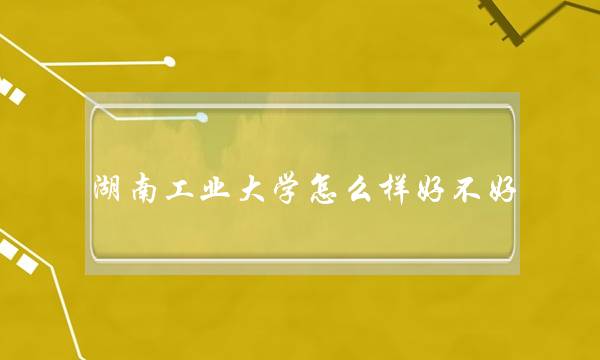 湖南工业大学怎么样好不好 湖南工业大学怎么样好不好就业