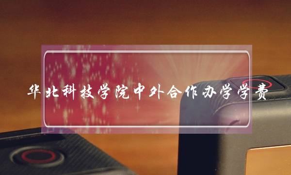华北科技学院中外合作办学学费 华北科技学院中外合作办学学费多少钱