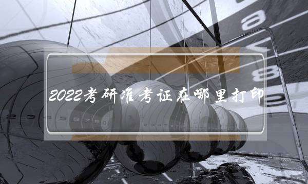 2022考研准考证在哪里打印 2022考研准考证在哪里打印出来
