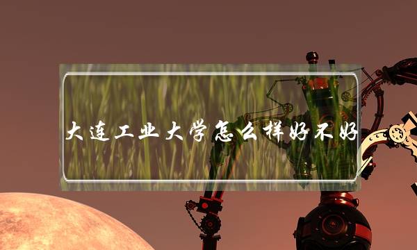 大连工业大学怎么样好不好 大连工业大学怎么样好不好考