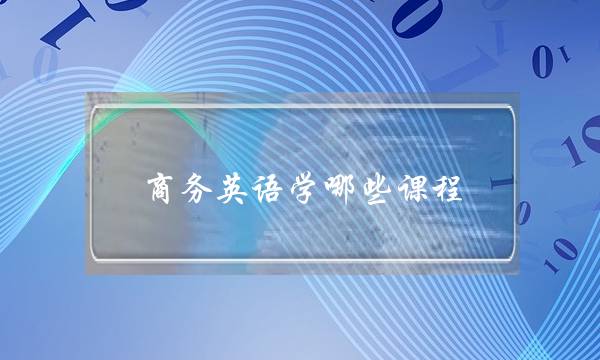 商务英语学哪些课程 商务英语专业主修课程