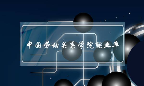 中国劳动关系学院就业率 中国劳动关系学院就业率如何