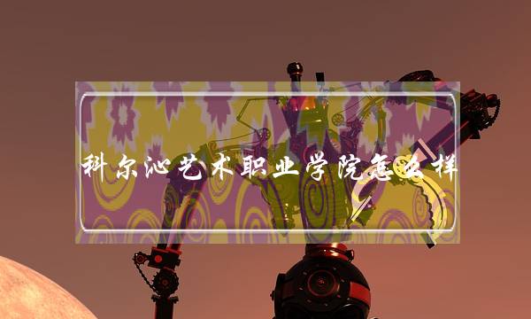 科尔沁艺术职业学院怎么样 科尔沁艺术职业学院怎么样好吗