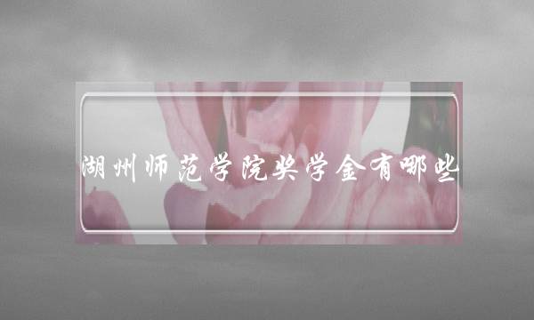 湖州师范学院奖学金有哪些 湖州师范学院奖学金有哪些学生