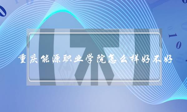 重庆能源职业学院怎么样好不好 重庆能源职业学院怎么样好不好考