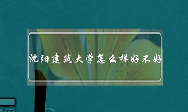 沈阳建筑大学怎么样好不好 沈阳建筑大学怎么样好不好考
