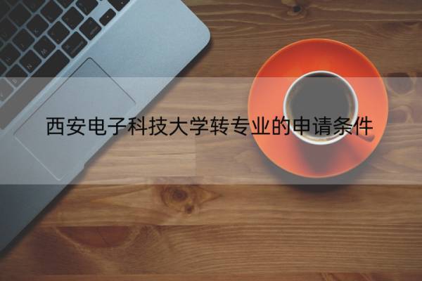 西安电子科技大学转专业的申请条件 西安电子科技大学转专业的申请条件有哪些 西安电子科技大学转专业的申请条件 西安电子科技大学转专业的申请条件有哪些