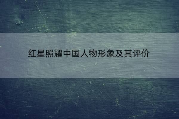 红星照耀中国人物形象及其评价 红星照耀中国的重要人物形象