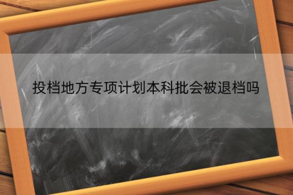 投档地方专项计划本科批会被退档吗 投档地方专项计划本科批会被退档吗知乎