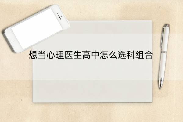 想当心理医生高中怎么选科组合 想当心理医生高中需要选哪几科