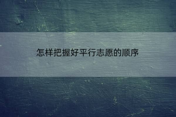 怎样把握好平行志愿的顺序 怎样把握好平行志愿的顺序和时间