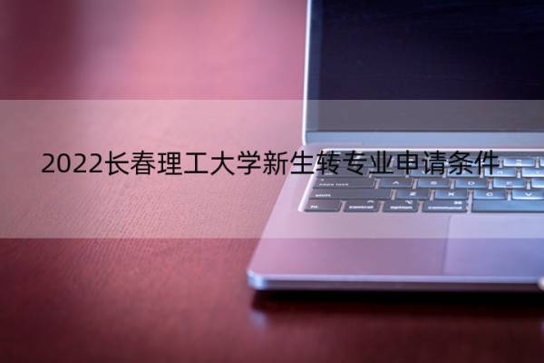 2022长春理工大学新生转专业申请条件 2022长春理工大学新生转专业申请条件及流程