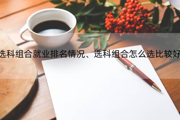 选科组合就业排名情况、选科组合怎么选比较好 各种选科组合的就业率