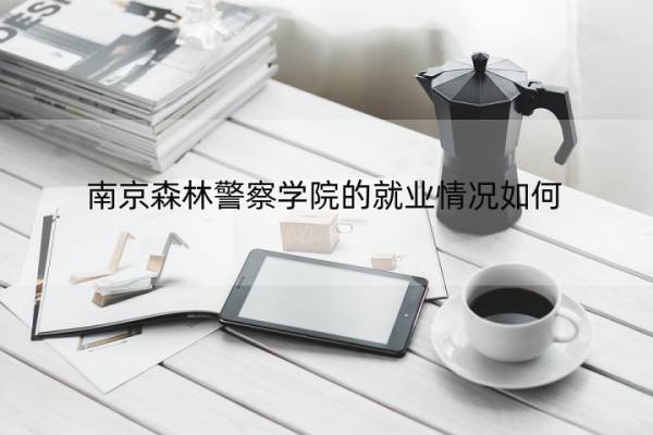 南京森林警察学院的就业情况如何 南京森林警察学院的就业情况如何知乎