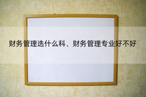 财务管理选什么科、财务管理专业好不好 学财务管理专业好吗