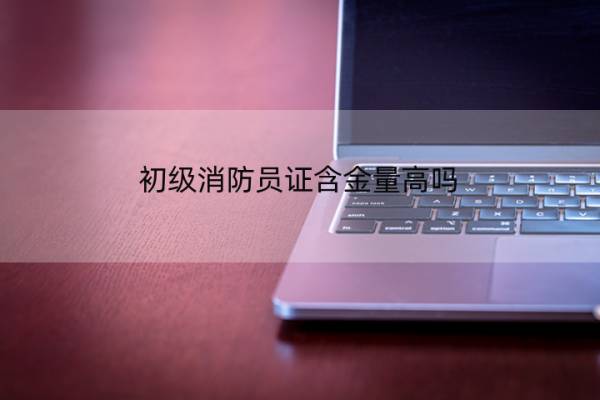 初级消防员证含金量高吗 初级消防员证含金量高吗