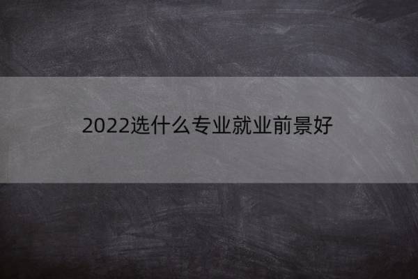 2022选什么专业就业前景好 2022选什么专业就业前景好女生