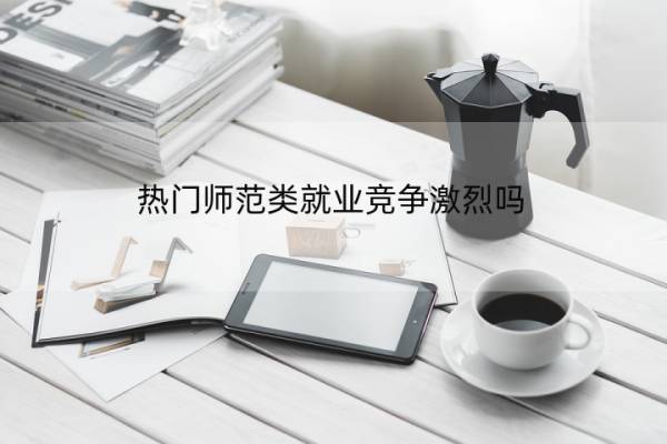 热门师范类就业竞争激烈吗 热门师范类就业竞争激烈吗