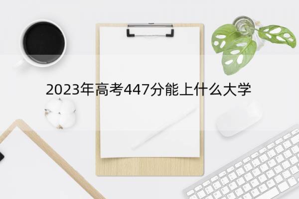 2023年高考447分能上什么大学 高考447分左右的大学名单